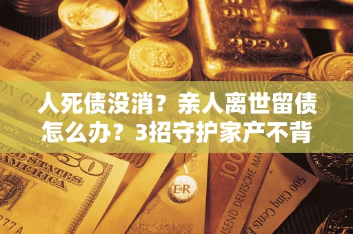 北京人死债没消？亲人离世留债怎么办？3招守护家产不背锅