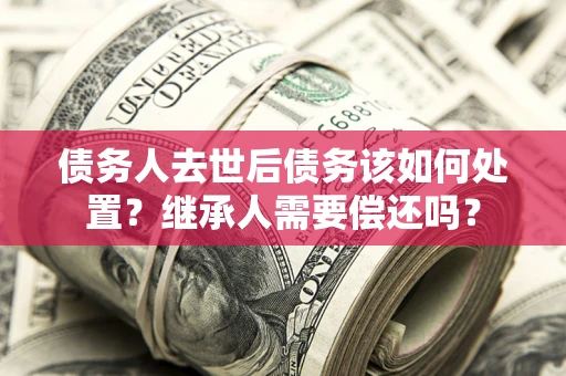 北京债务人去世后债务该如何处置？继承人需要偿还吗？