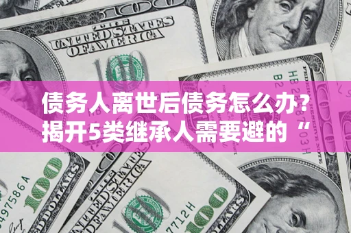 北京债务人离世后债务怎么办？揭开5类继承人需要避的“坑”