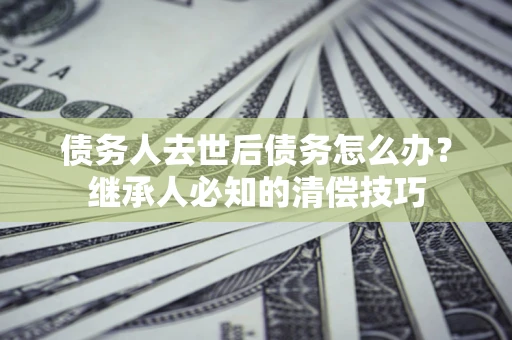 北京债务人去世后债务怎么办？继承人必知的清偿技巧