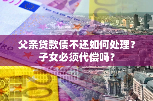 北京父亲贷款债不还如何处理？子女必须代偿吗？