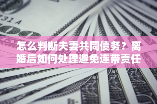 北京怎么判断夫妻共同债务？离婚后如何处理避免连带责任？